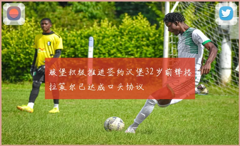 狼堡积极推进签约汉堡32岁前锋格拉策尔已达成口头协议