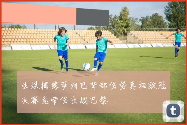 法媒揭露萨利巴背部伤势真相欧冠决赛竟带伤出战巴黎