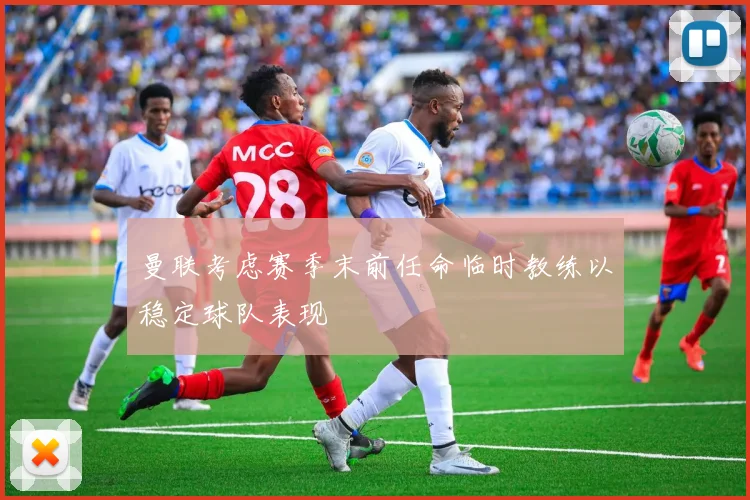 曼联考虑赛季末前任命临时教练以稳定球队表现
