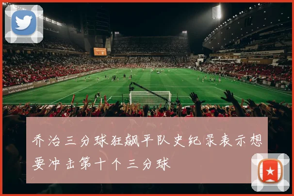 乔治三分球狂飙平队史纪录表示想要冲击第十个三分球