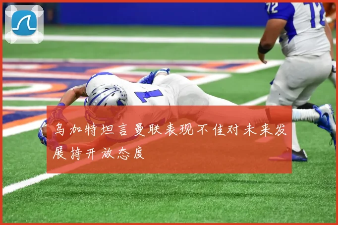 乌加特坦言曼联表现不佳对未来发展持开放态度