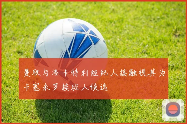 曼联与洛卡特利经纪人接触视其为卡塞米罗接班人候选