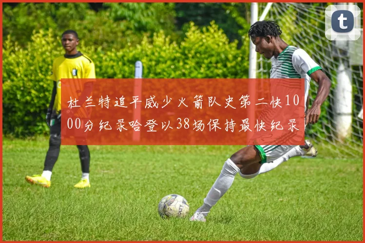 杜兰特追平威少火箭队史第二快1000分纪录哈登以38场保持最快纪录