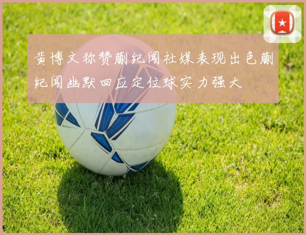 黄博文称赞蒯纪闻社媒表现出色蒯纪闻幽默回应定位球实力强大