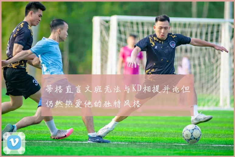蒂格直言文班无法与KD相提并论但仍然热爱他的独特风格