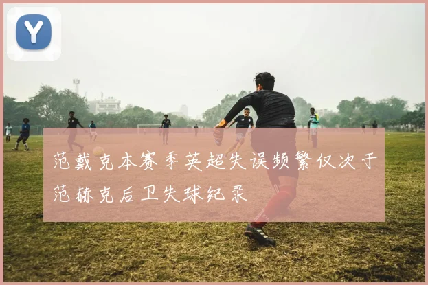 范戴克本赛季英超失误频繁仅次于范赫克后卫失球纪录