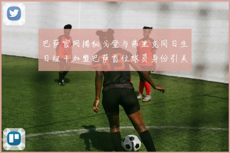 巴萨官网揭秘戈登与弗里克同日生日纽卡加盟巴萨首位球员身份引关注