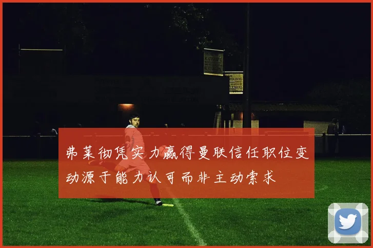弗莱彻凭实力赢得曼联信任职位变动源于能力认可而非主动索求