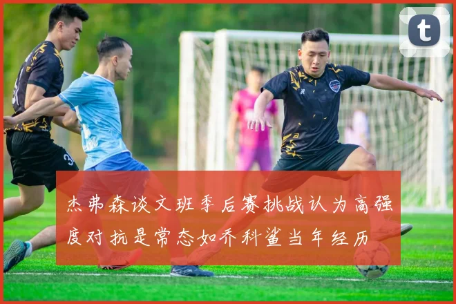 杰弗森谈文班季后赛挑战认为高强度对抗是常态如乔科鲨当年经历
